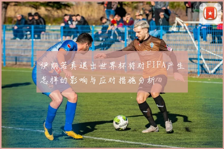 伊朗若真退出世界杯将对FIFA产生怎样的影响与应对措施分析