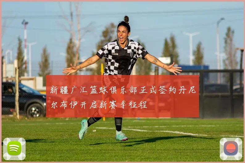 新疆广汇篮球俱乐部正式签约丹尼尔布伊开启新赛季征程