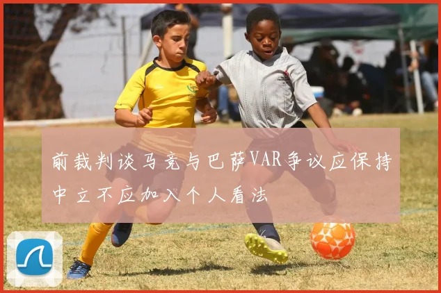 前裁判谈马竞与巴萨VAR争议应保持中立不应加入个人看法