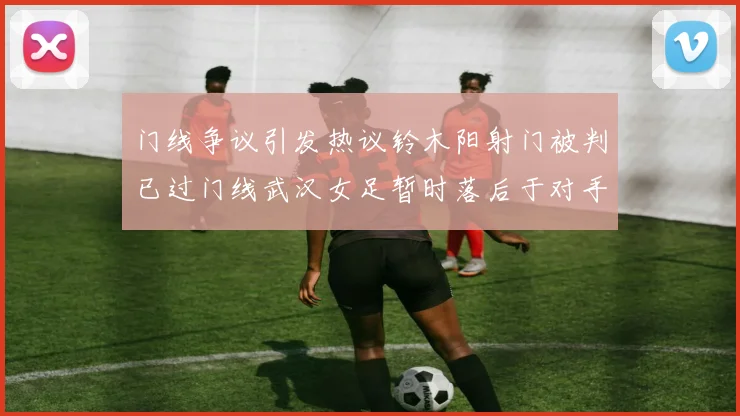 门线争议引发热议铃木阳射门被判已过门线武汉女足暂时落后于对手