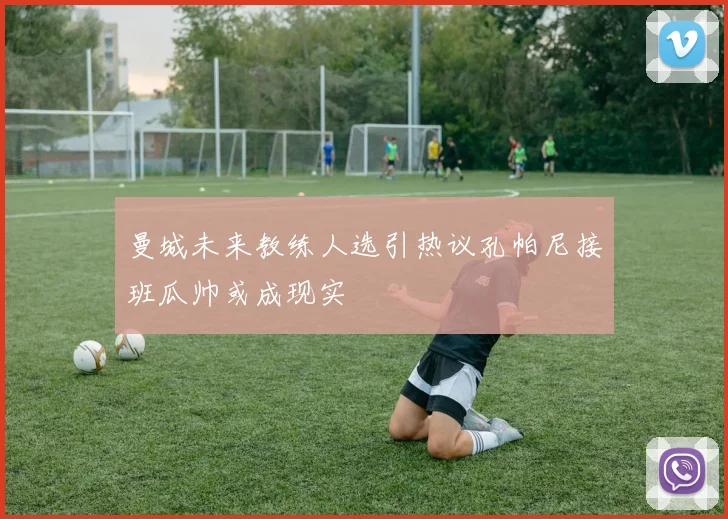 曼城未来教练人选引热议孔帕尼接班瓜帅或成现实