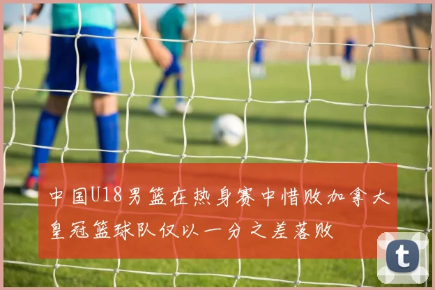 中国U18男篮在热身赛中惜败加拿大皇冠篮球队仅以一分之差落败