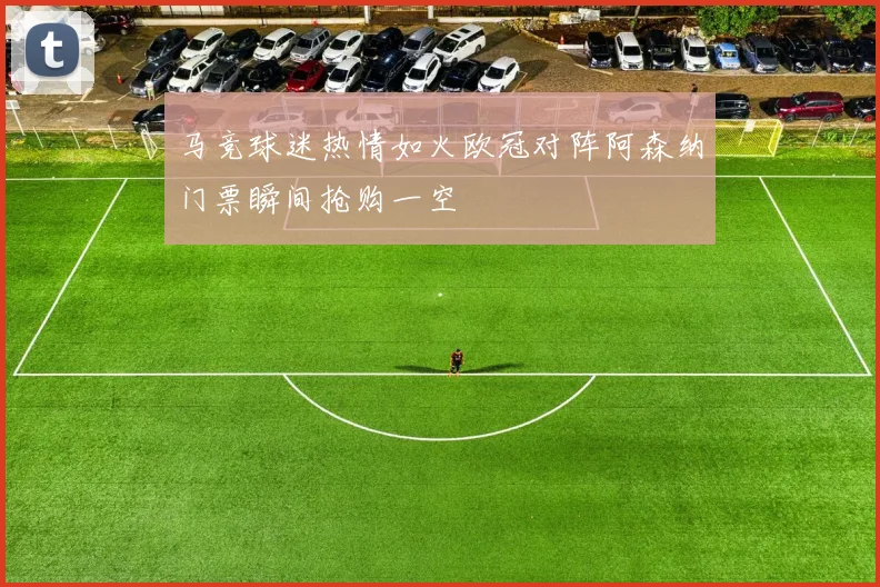 马竞球迷热情如火欧冠对阵阿森纳门票瞬间抢购一空