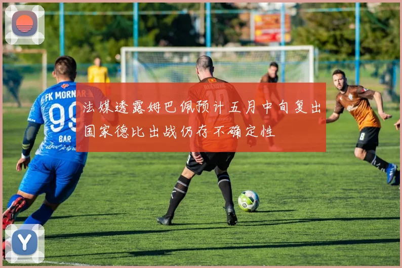 法媒透露姆巴佩预计五月中旬复出国家德比出战仍存不确定性