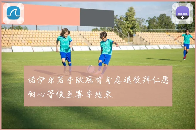 诺伊尔若夺欧冠将考虑退役拜仁愿耐心等候至赛季结束
