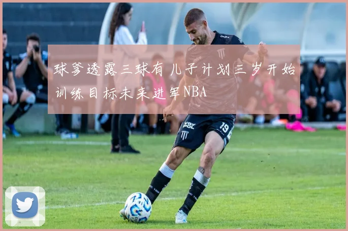 球爹透露三球有儿子计划三岁开始训练目标未来进军NBA