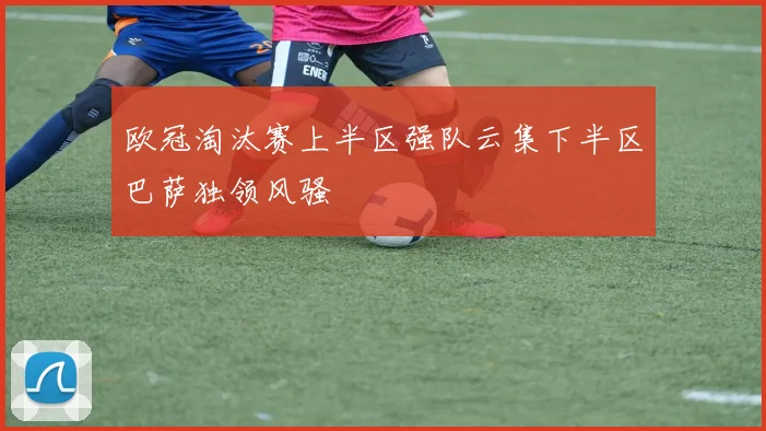 欧冠淘汰赛上半区强队云集下半区巴萨独领风骚